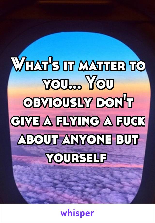 What's it matter to you... You obviously don't give a flying a fuck about anyone but yourself 