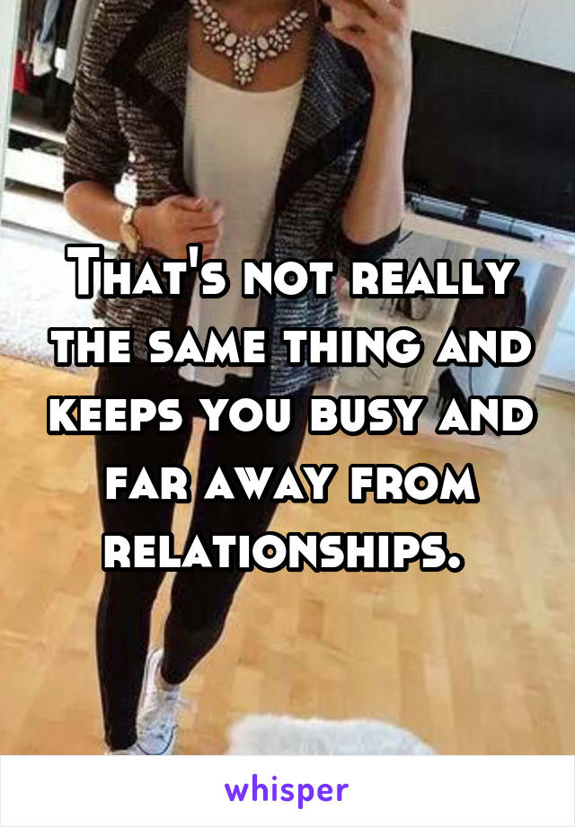 That's not really the same thing and keeps you busy and far away from relationships. 