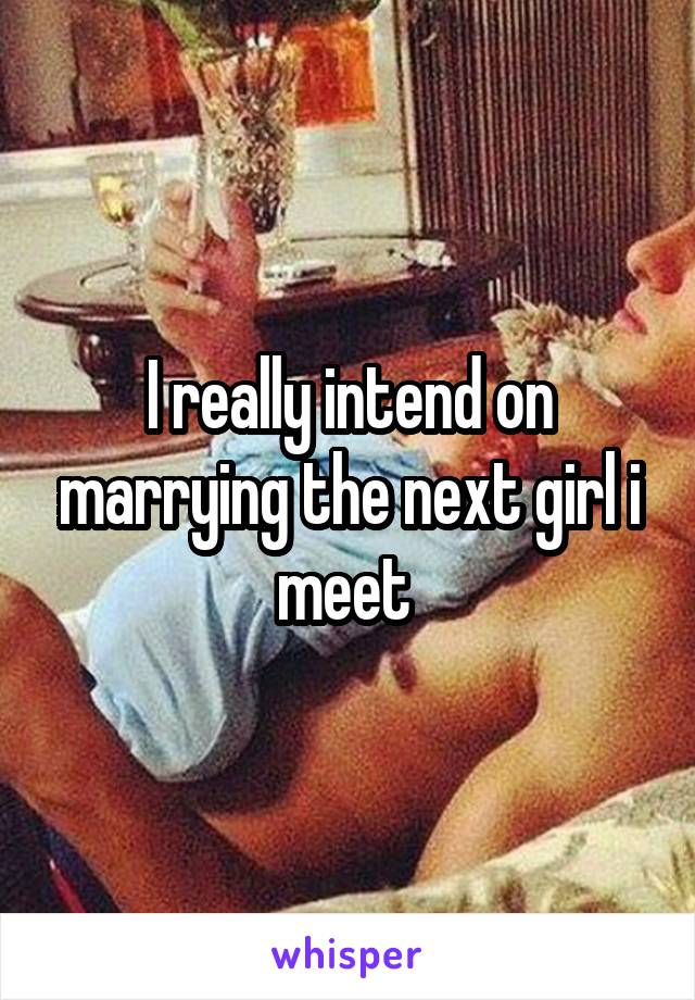 I really intend on marrying the next girl i meet 