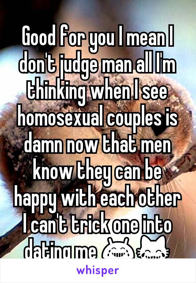 Good for you I mean I don't judge man all I'm thinking when I see homosexual couples is damn now that men know they can be happy with each other I can't trick one into dating me 😂😹