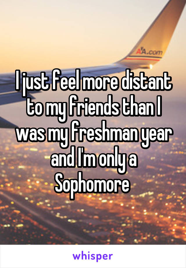 I just feel more distant to my friends than I was my freshman year and I'm only a Sophomore 