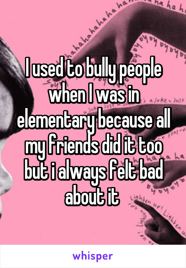 I used to bully people when I was in elementary because all my friends did it too but i always felt bad about it 