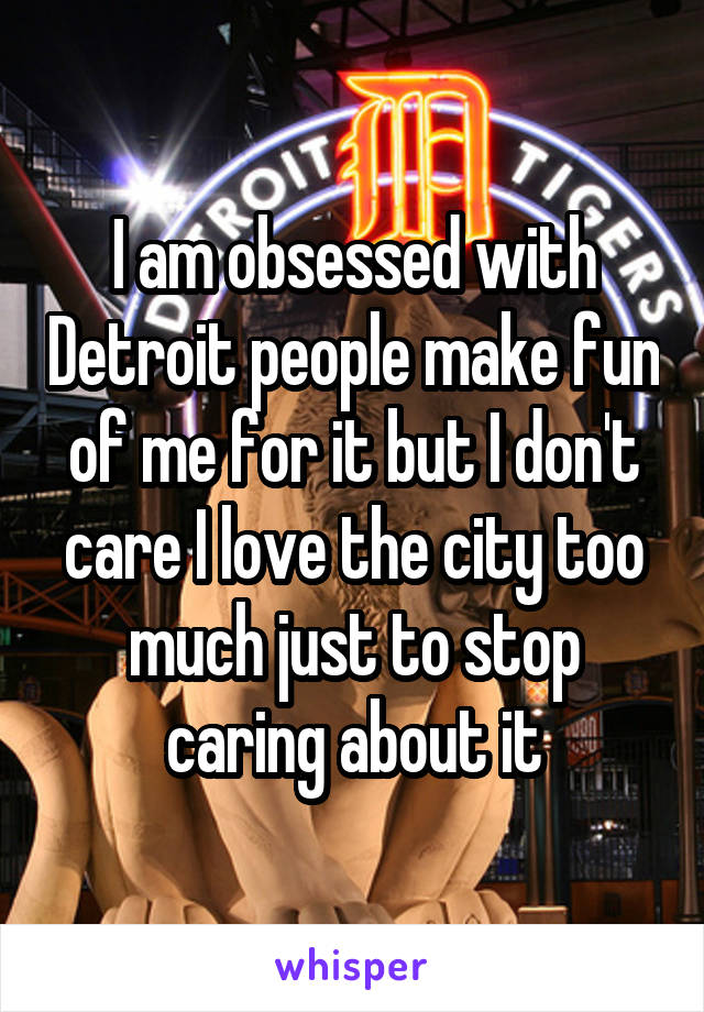 I am obsessed with Detroit people make fun of me for it but I don't care I love the city too much just to stop caring about it