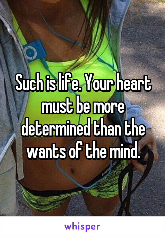 Such is life. Your heart must be more determined than the wants of the mind.
