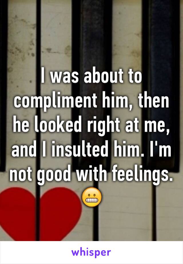 I was about to compliment him, then he looked right at me, and I insulted him. I'm not good with feelings. 😬