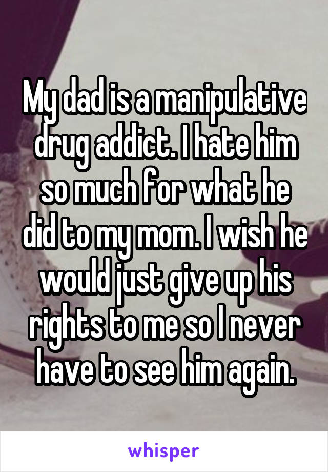 My dad is a manipulative drug addict. I hate him so much for what he did to my mom. I wish he would just give up his rights to me so I never have to see him again.