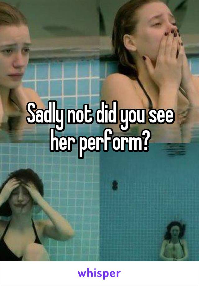 Sadly not did you see her perform?
