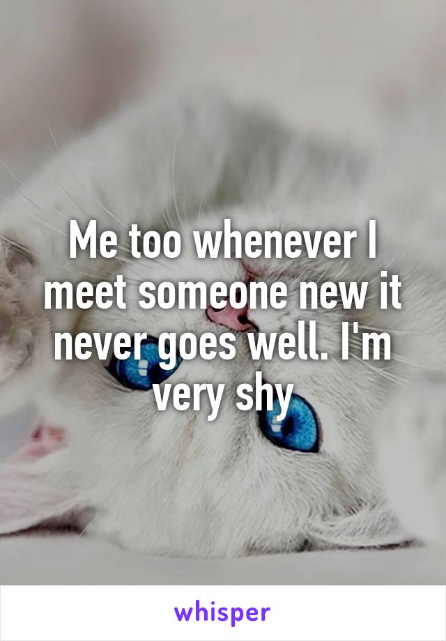 Me too whenever I meet someone new it never goes well. I'm very shy