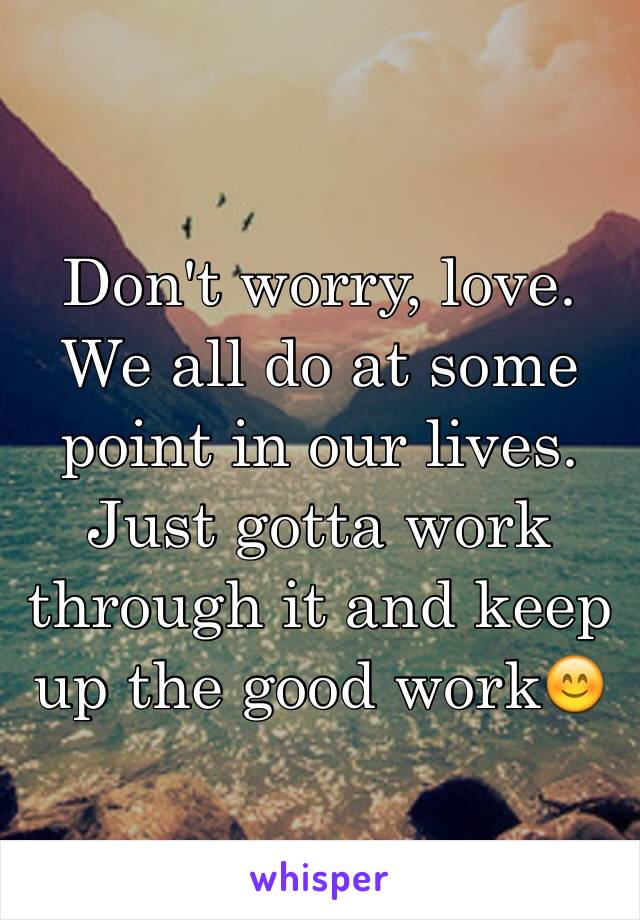 Don't worry, love. We all do at some point in our lives. Just gotta work through it and keep up the good work😊
