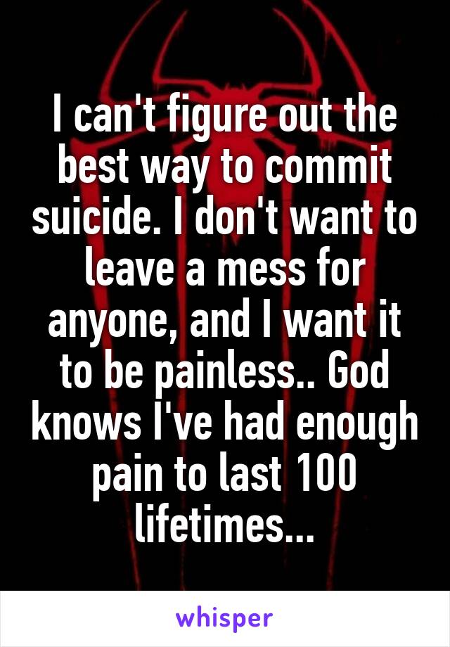 I can't figure out the best way to commit suicide. I don't want to leave a mess for anyone, and I want it to be painless.. God knows I've had enough pain to last 100 lifetimes...