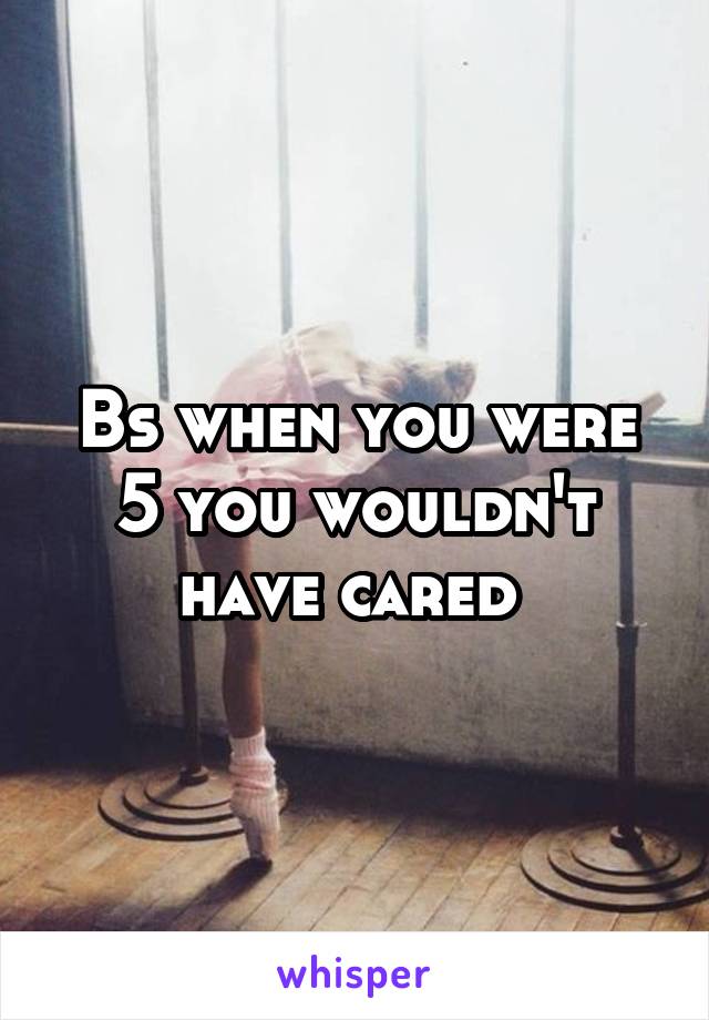 Bs when you were 5 you wouldn't have cared 