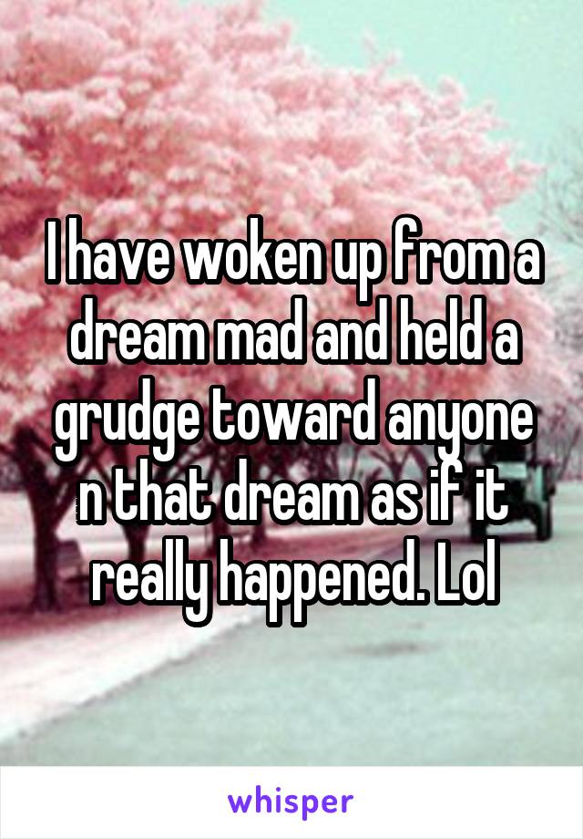 I have woken up from a dream mad and held a grudge toward anyone n that dream as if it really happened. Lol