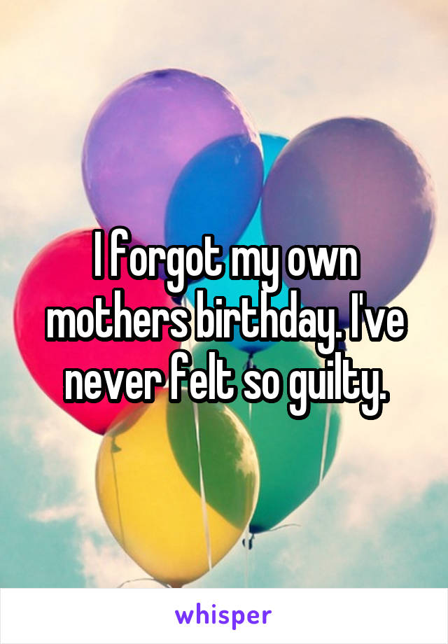 I forgot my own mothers birthday. I've never felt so guilty.