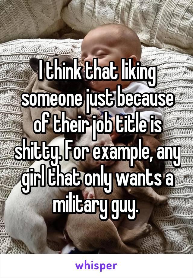 I think that liking someone just because of their job title is shitty. For example, any girl that only wants a military guy. 