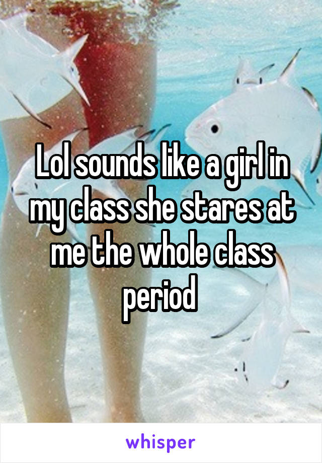 Lol sounds like a girl in my class she stares at me the whole class period 