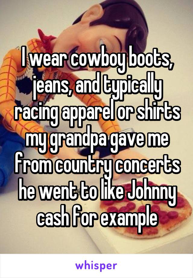 I wear cowboy boots, jeans, and typically racing apparel or shirts my grandpa gave me from country concerts he went to like Johnny cash for example
