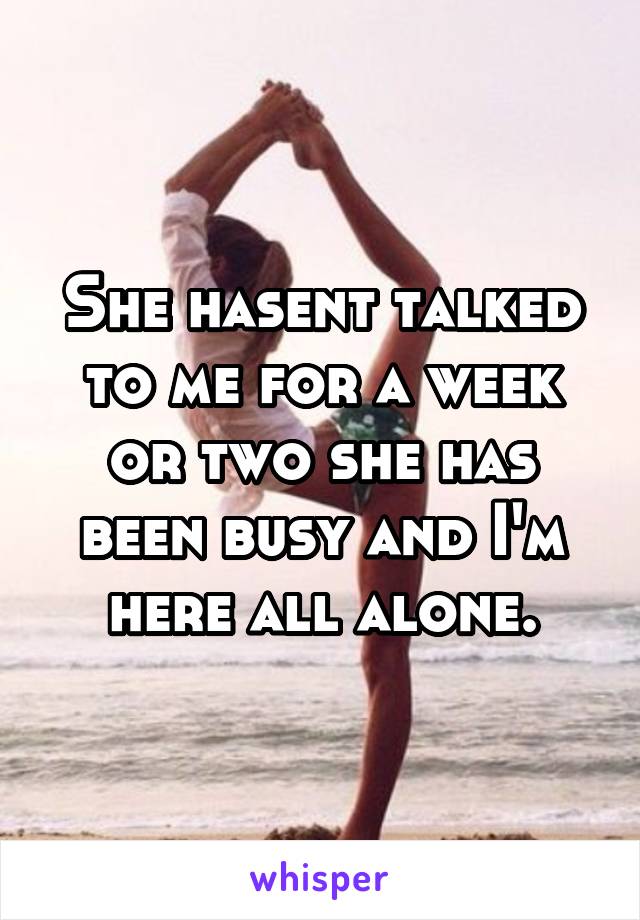 She hasent talked to me for a week or two she has been busy and I'm here all alone.