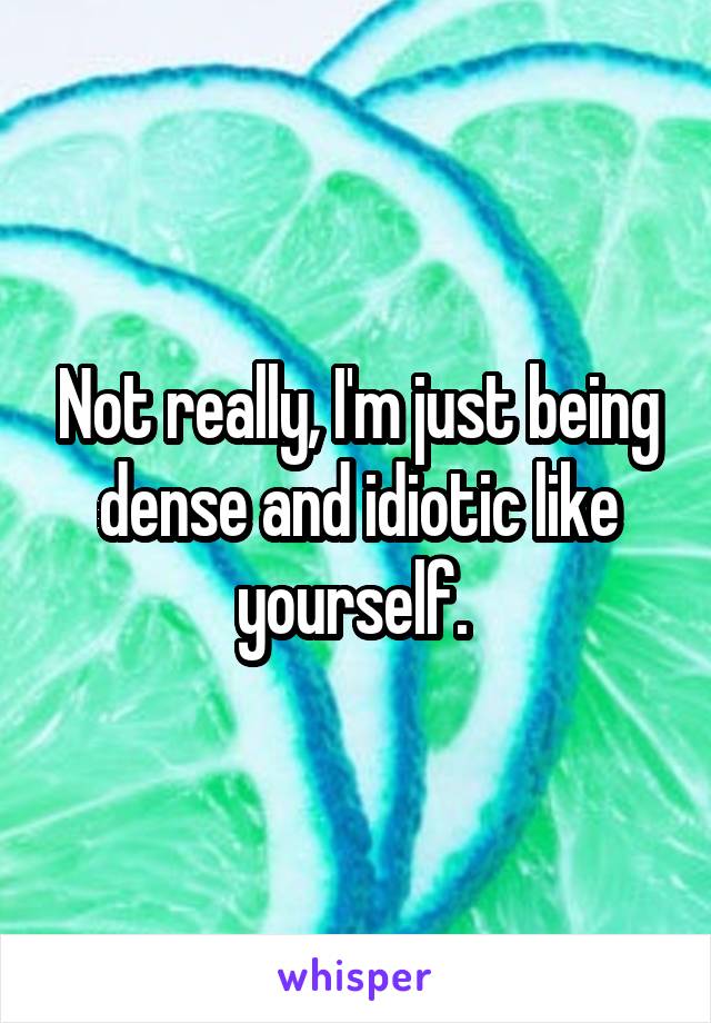 Not really, I'm just being dense and idiotic like yourself. 