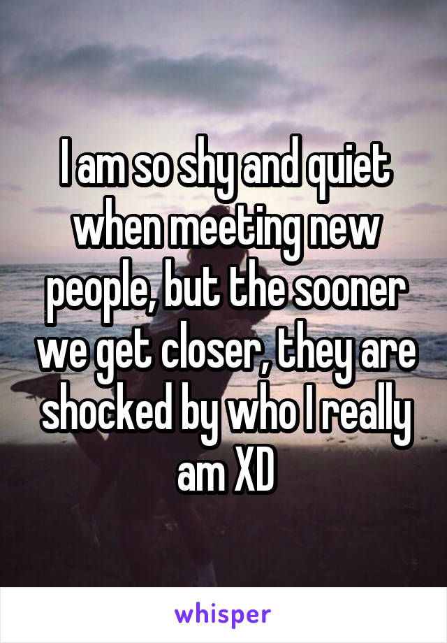 I am so shy and quiet when meeting new people, but the sooner we get closer, they are shocked by who I really am XD