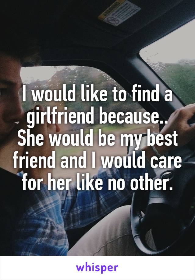 I would like to find a girlfriend because.. She would be my best friend and I would care for her like no other.