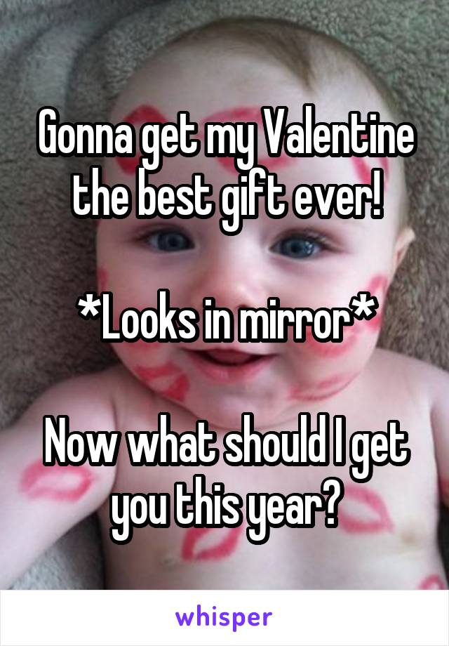Gonna get my Valentine
the best gift ever!

*Looks in mirror*

Now what should I get you this year?