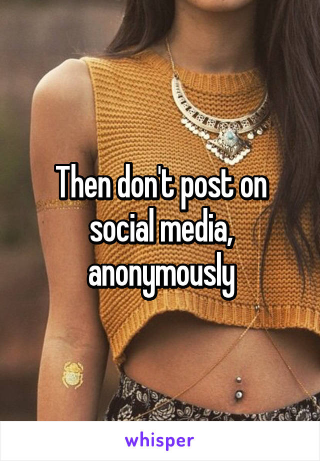 Then don't post on social media, anonymously