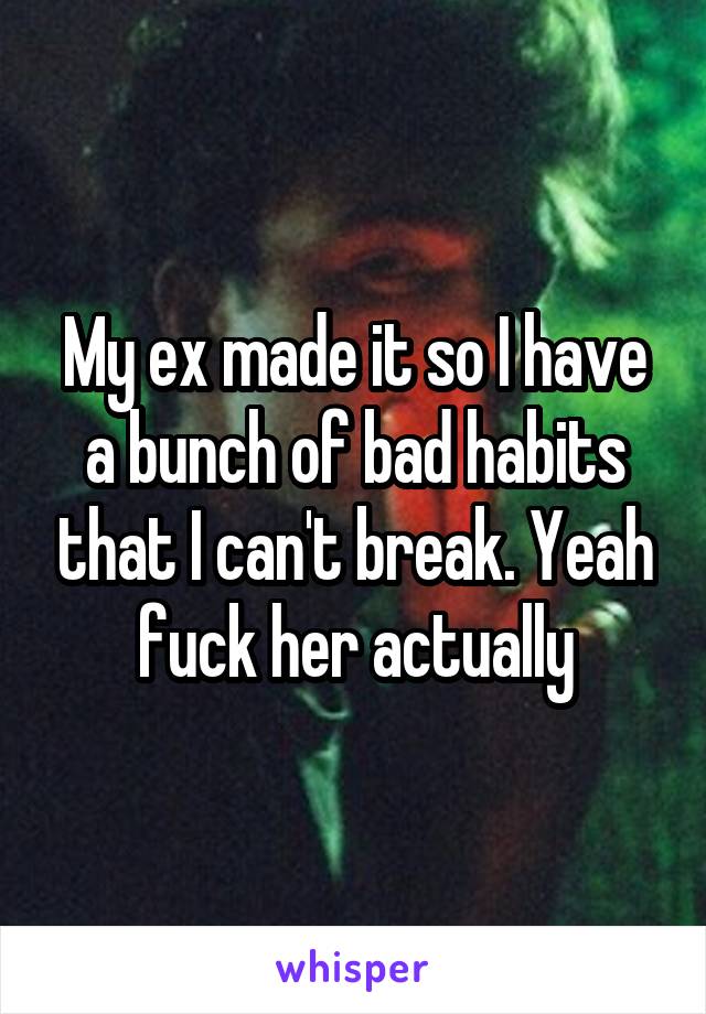 My ex made it so I have a bunch of bad habits that I can't break. Yeah fuck her actually