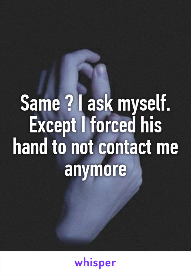 Same ? I ask myself. Except I forced his hand to not contact me anymore