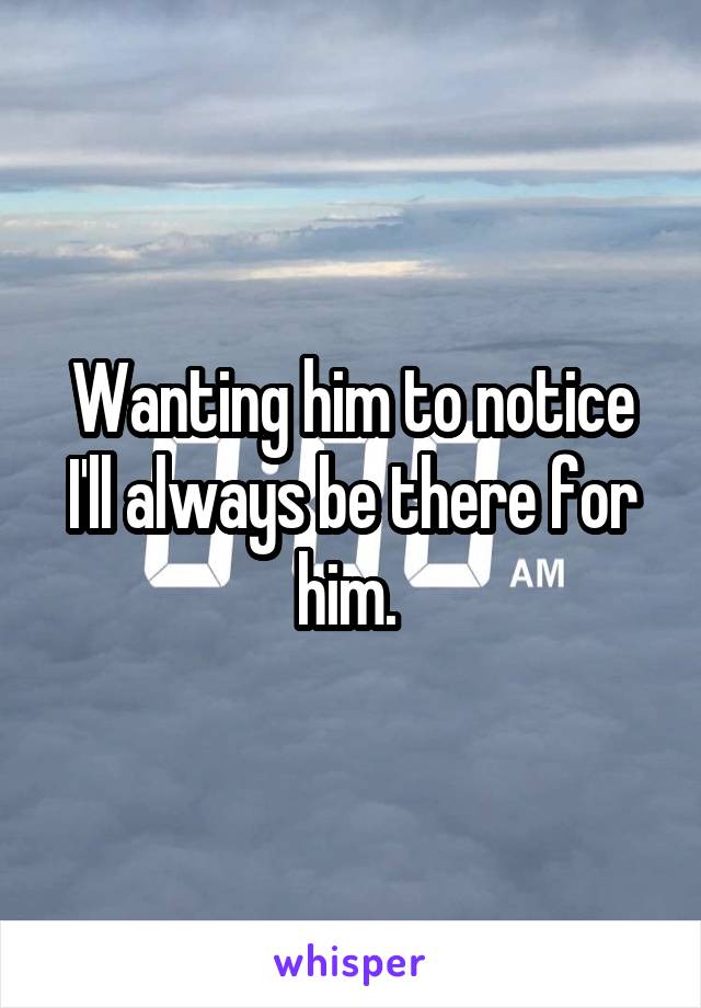 Wanting him to notice I'll always be there for him. 