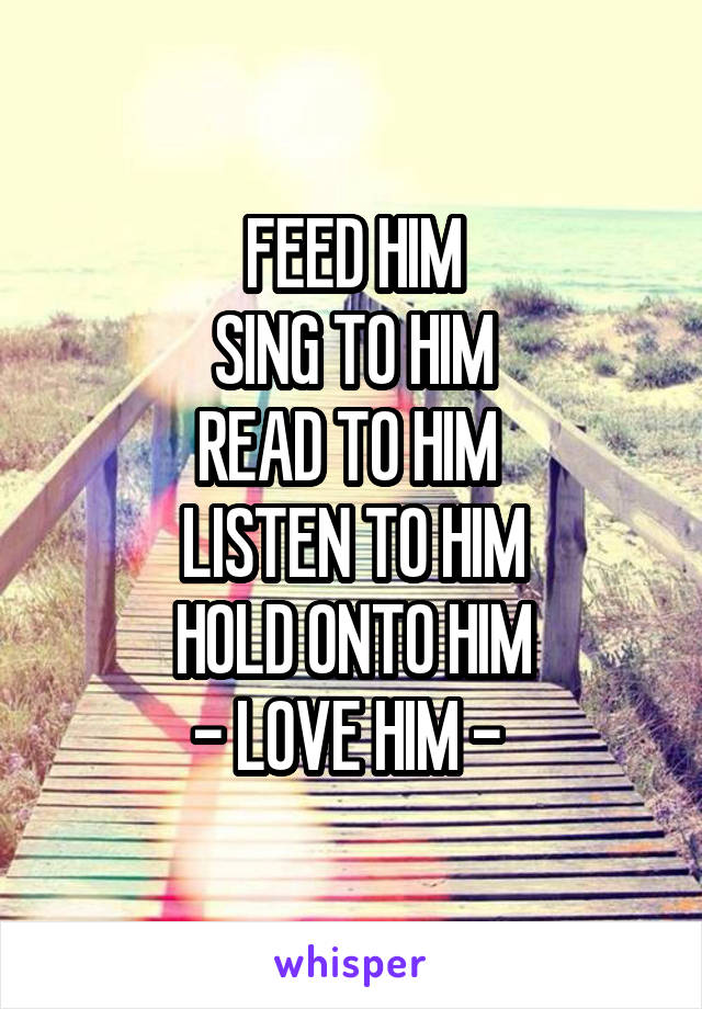 FEED HIM
SING TO HIM
READ TO HIM 
LISTEN TO HIM
HOLD ONTO HIM
- LOVE HIM - 