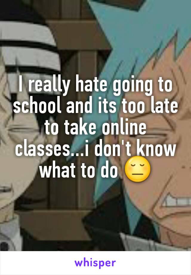 I really hate going to school and its too late to take online classes...i don't know what to do 😔
