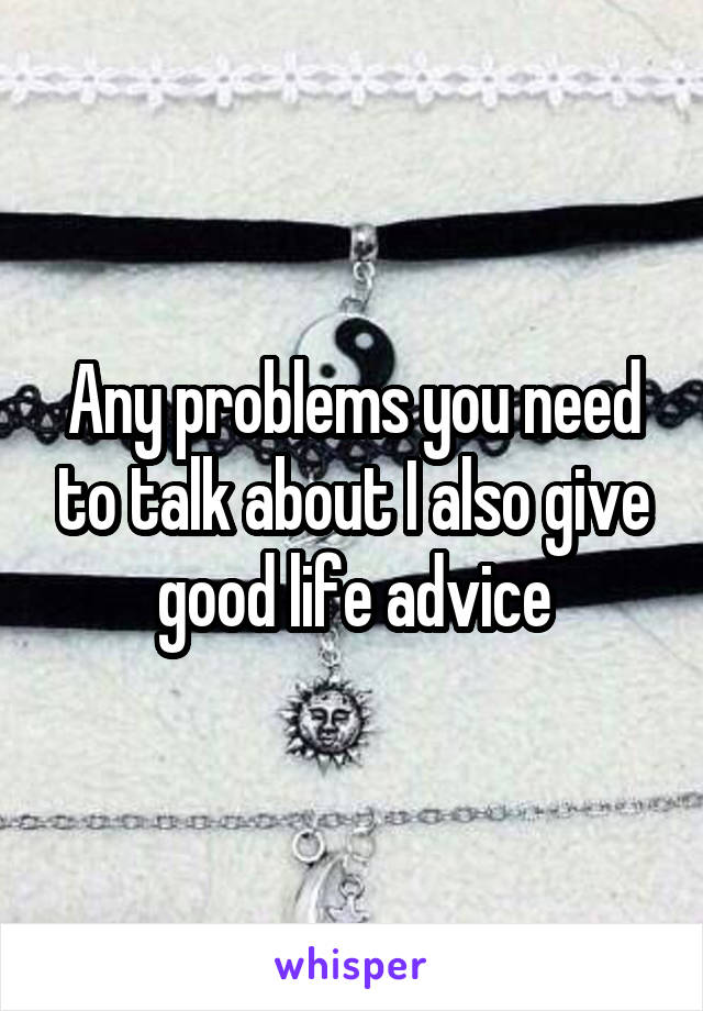 Any problems you need to talk about I also give good life advice