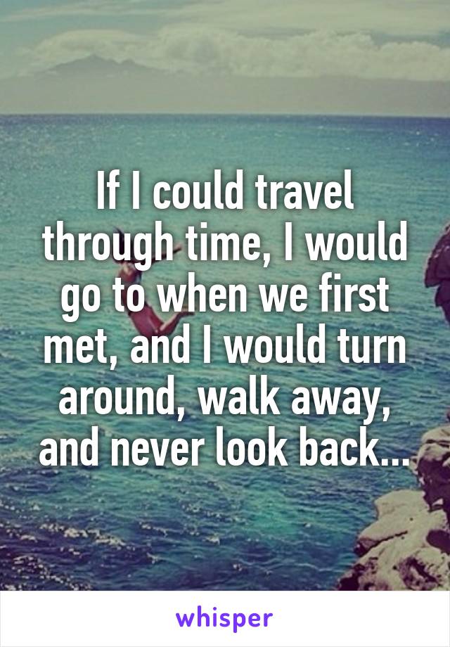 If I could travel through time, I would go to when we first met, and I would turn around, walk away, and never look back...