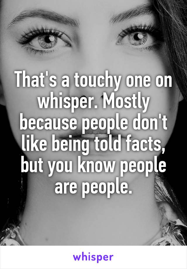 That's a touchy one on whisper. Mostly because people don't like being told facts, but you know people are people.