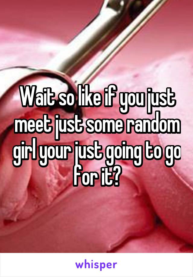 Wait so like if you just meet just some random girl your just going to go for it?
