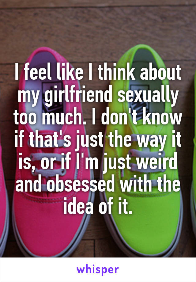 I feel like I think about my girlfriend sexually too much. I don't know if that's just the way it is, or if I'm just weird and obsessed with the idea of it.