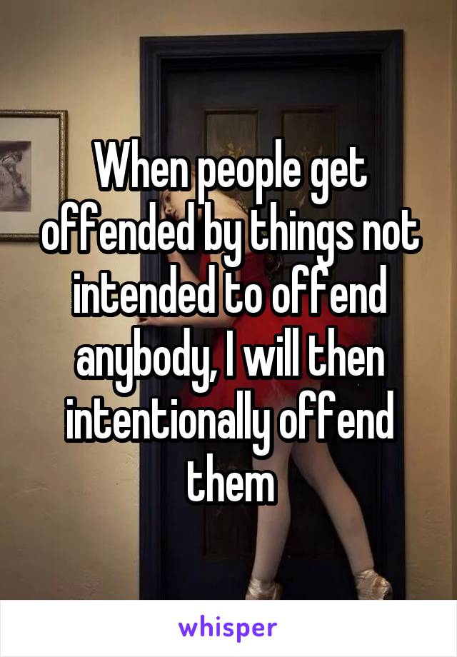 When people get offended by things not intended to offend anybody, I will then intentionally offend them