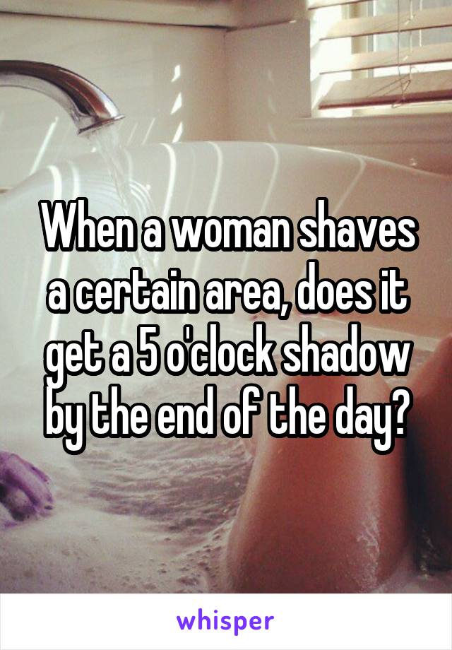 When a woman shaves a certain area, does it get a 5 o'clock shadow by the end of the day?