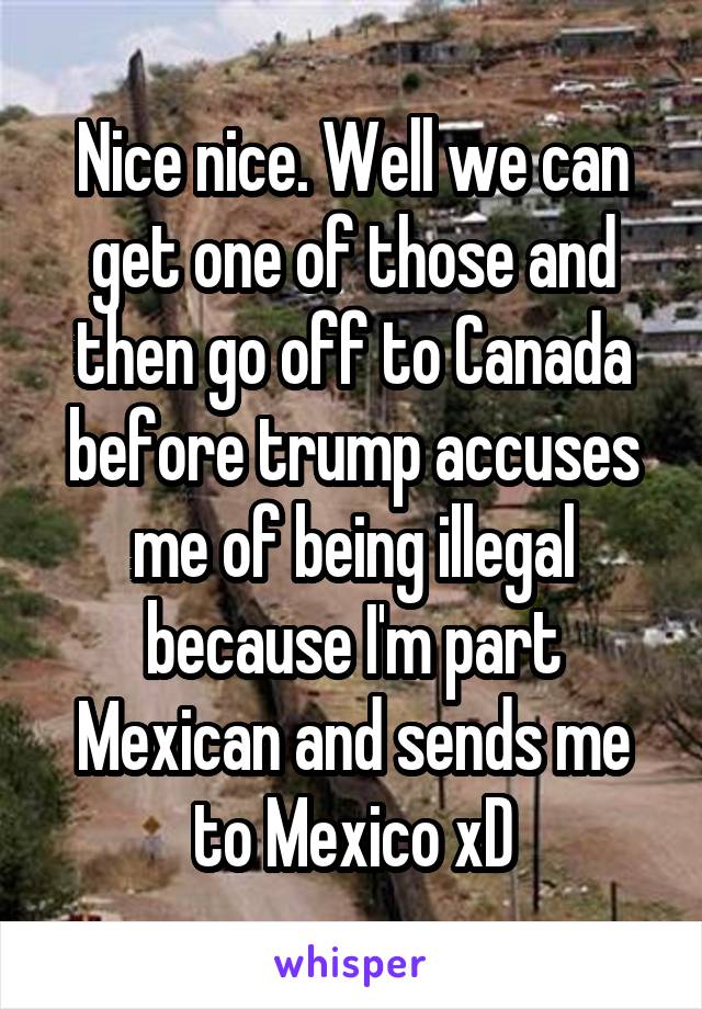 Nice nice. Well we can get one of those and then go off to Canada before trump accuses me of being illegal because I'm part Mexican and sends me to Mexico xD