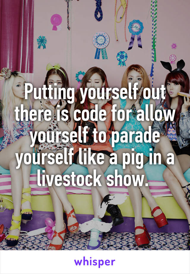 Putting yourself out there is code for allow yourself to parade yourself like a pig in a livestock show. 