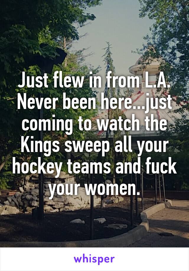 Just flew in from L.A. Never been here...just coming to watch the Kings sweep all your hockey teams and fuck your women.