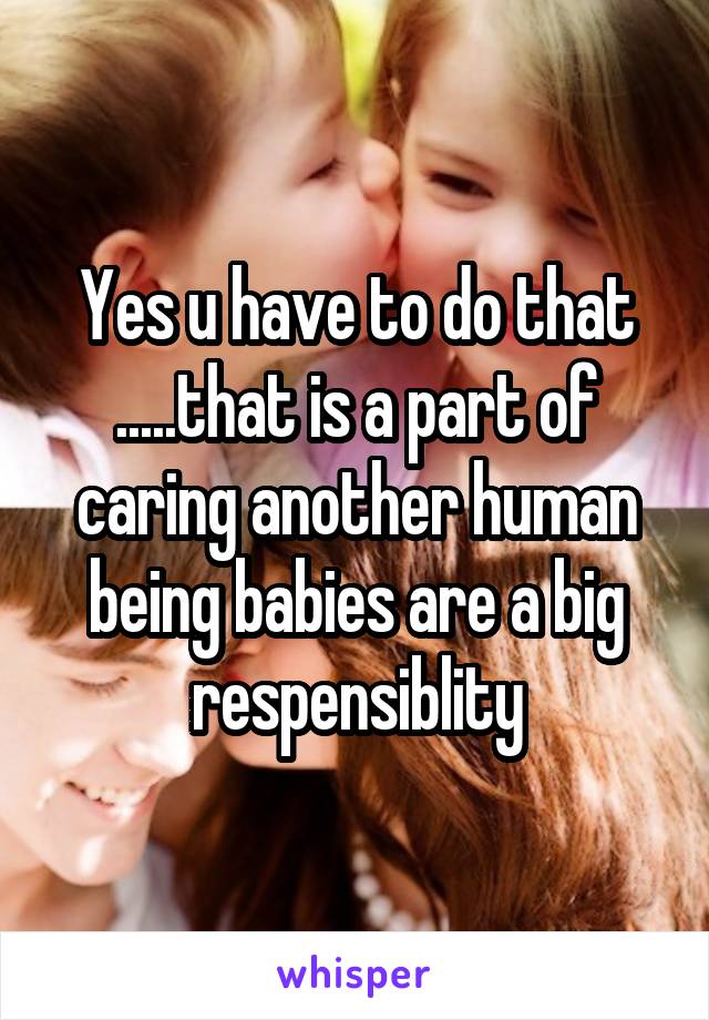 Yes u have to do that .....that is a part of caring another human being babies are a big respensiblity