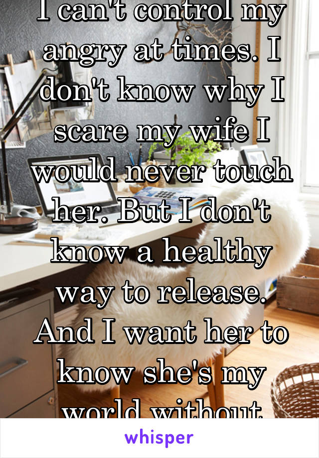 I can't control my angry at times. I don't know why I scare my wife I would never touch her. But I don't know a healthy way to release. And I want her to know she's my world without scaring her
