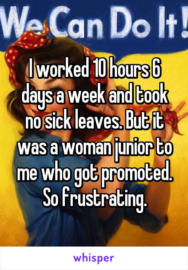I worked 10 hours 6 days a week and took no sick leaves. But it was a woman junior to me who got promoted. So frustrating.