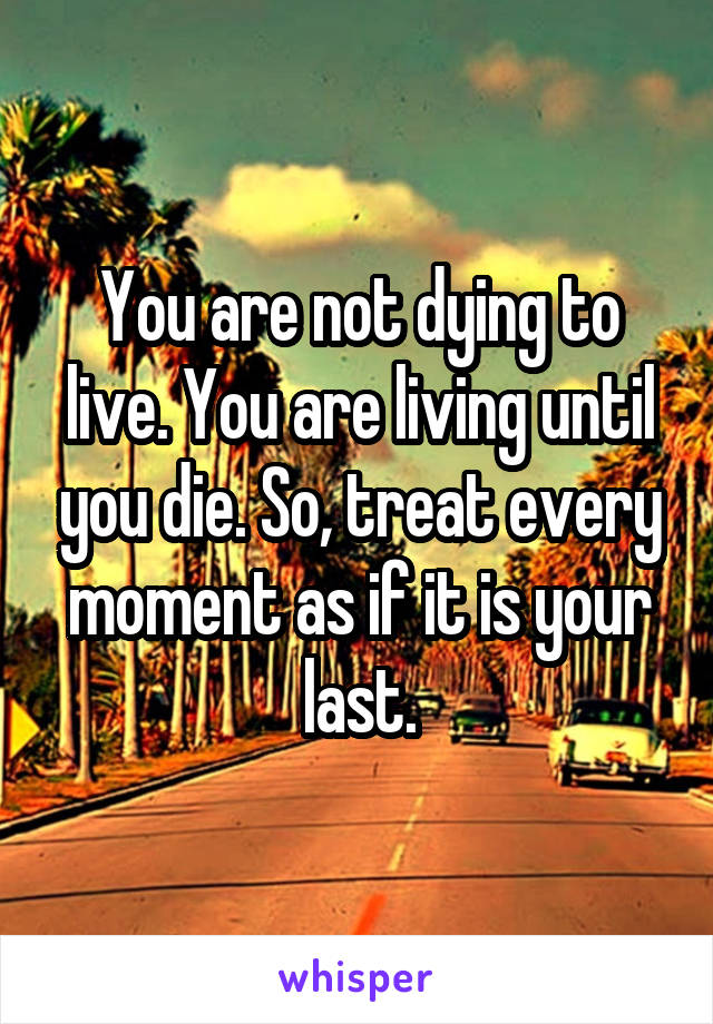 You are not dying to live. You are living until you die. So, treat every moment as if it is your last.