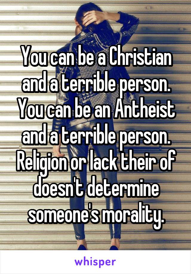 You can be a Christian and a terrible person. You can be an Antheist and a terrible person. Religion or lack their of doesn't determine someone's morality.