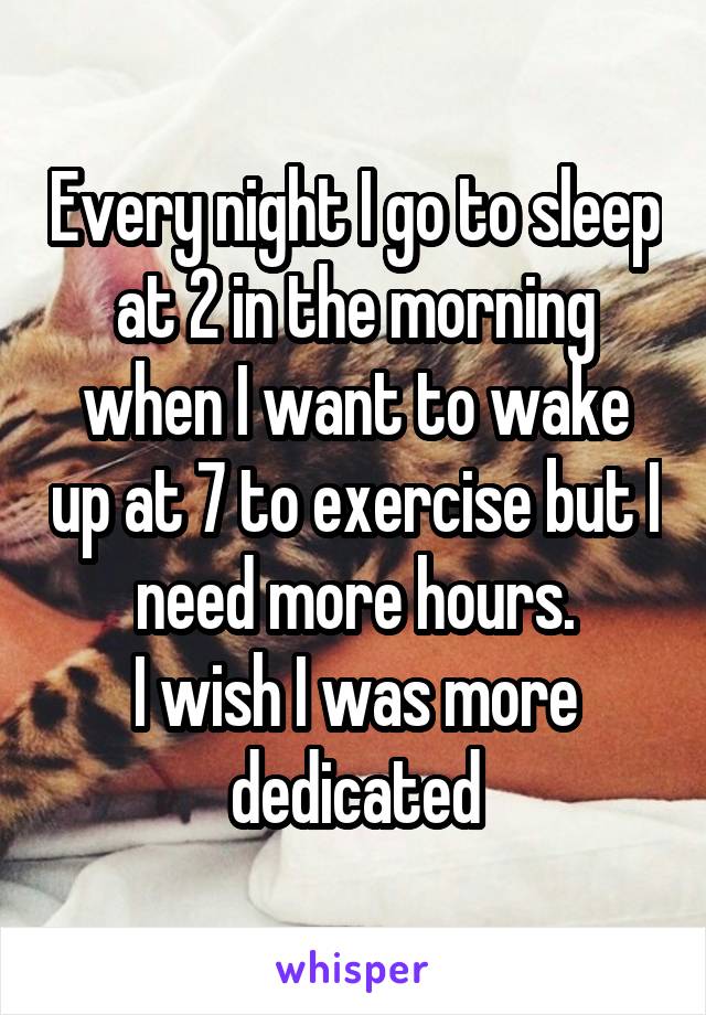 Every night I go to sleep at 2 in the morning when I want to wake up at 7 to exercise but I need more hours.
I wish I was more dedicated