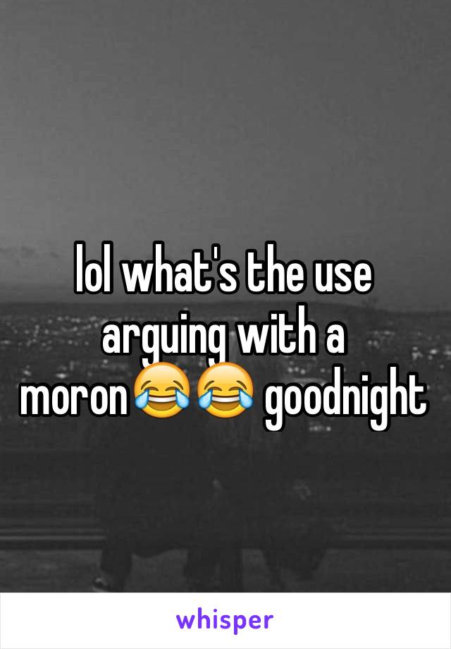 lol what's the use arguing with a moron😂😂 goodnight 