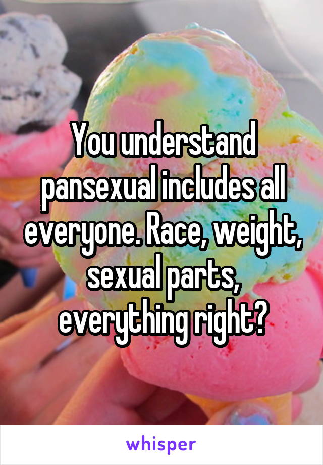 You understand pansexual includes all everyone. Race, weight, sexual parts, everything right?