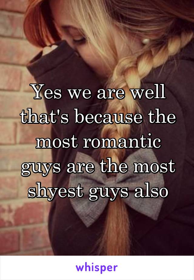 Yes we are well that's because the most romantic guys are the most shyest guys also